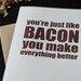 You're like bacon you make everything better